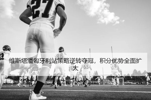 维斯塔潘匈牙利站策略逆转夺冠，积分优势全面扩大